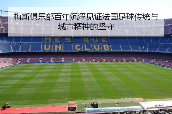 梅斯俱乐部百年沉浮见证法国足球传统与城市精神的坚守