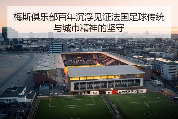 梅斯俱乐部百年沉浮见证法国足球传统与城市精神的坚守