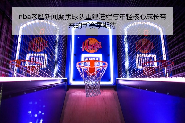 nba老鹰新闻聚焦球队重建进程与年轻核心成长带来的新赛季期待