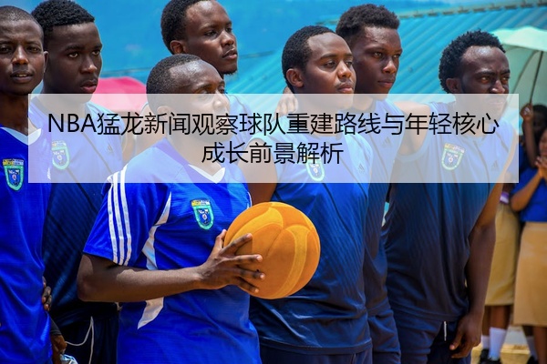 NBA猛龙新闻观察球队重建路线与年轻核心成长前景解析