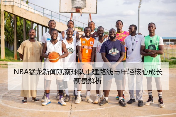 NBA猛龙新闻观察球队重建路线与年轻核心成长前景解析