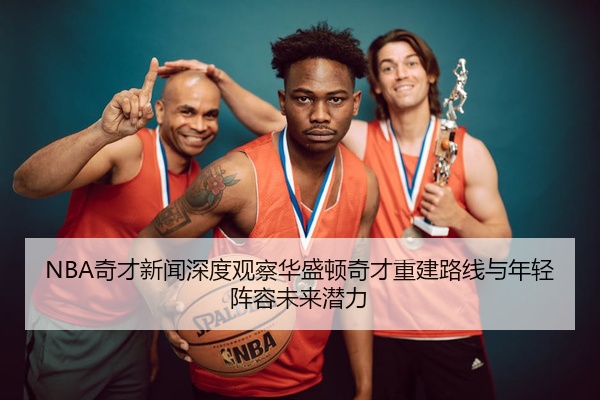 NBA奇才新闻深度观察华盛顿奇才重建路线与年轻阵容未来潜力