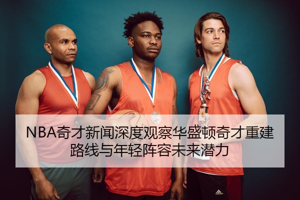 NBA奇才新闻深度观察华盛顿奇才重建路线与年轻阵容未来潜力