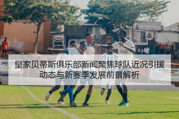 皇家贝蒂斯俱乐部新闻聚焦球队近况引援动态与新赛季发展前景解析