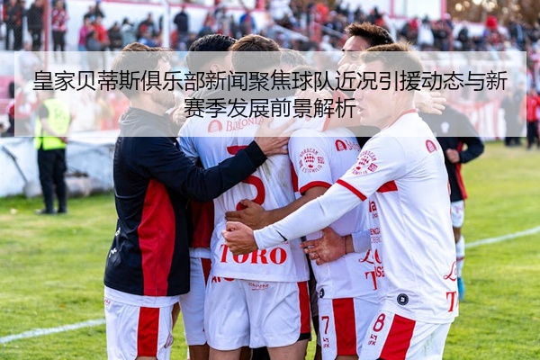皇家贝蒂斯俱乐部新闻聚焦球队近况引援动态与新赛季发展前景解析