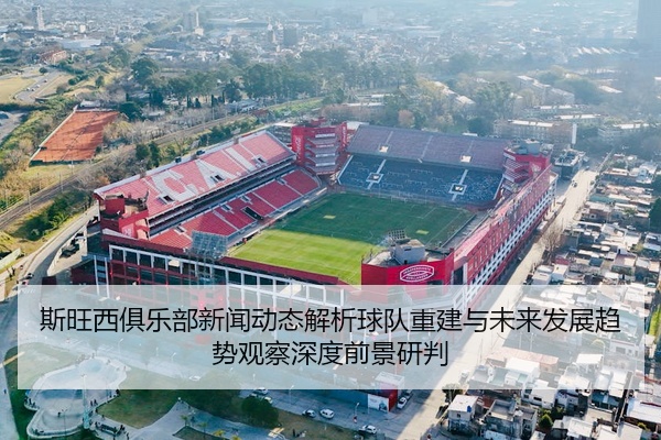 斯旺西俱乐部新闻动态解析球队重建与未来发展趋势观察深度前景研判