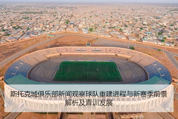 斯托克城俱乐部新闻观察球队重建进程与新赛季前景解析及青训发展