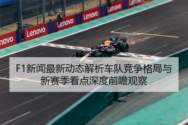 F1新闻最新动态解析车队竞争格局与新赛季看点深度前瞻观察