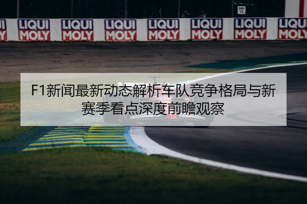 F1新闻最新动态解析车队竞争格局与新赛季看点深度前瞻观察