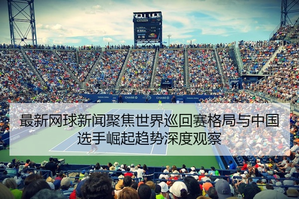 最新网球新闻聚焦世界巡回赛格局与中国选手崛起趋势深度观察