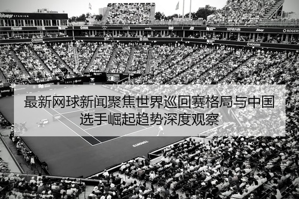 最新网球新闻聚焦世界巡回赛格局与中国选手崛起趋势深度观察