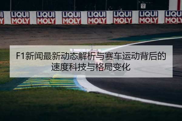 F1新闻最新动态解析与赛车运动背后的速度科技与格局变化