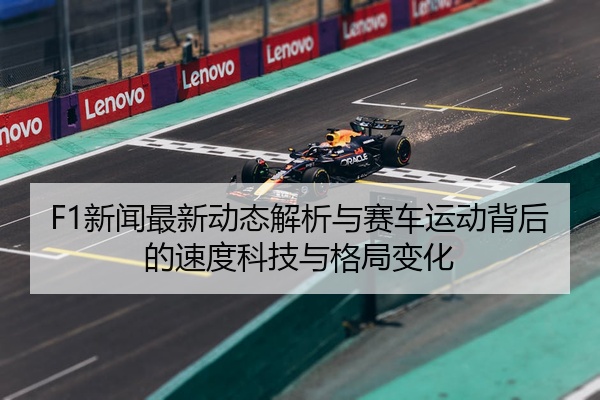 F1新闻最新动态解析与赛车运动背后的速度科技与格局变化