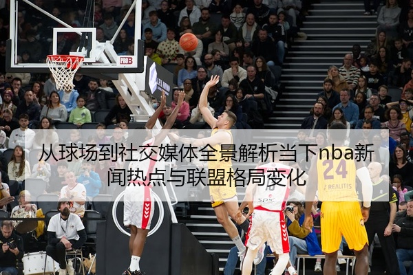 从球场到社交媒体全景解析当下nba新闻热点与联盟格局变化