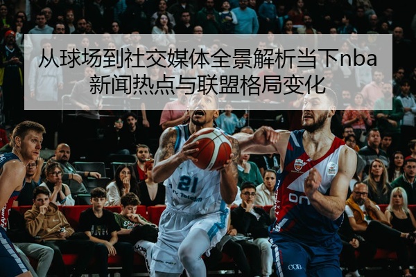 从球场到社交媒体全景解析当下nba新闻热点与联盟格局变化