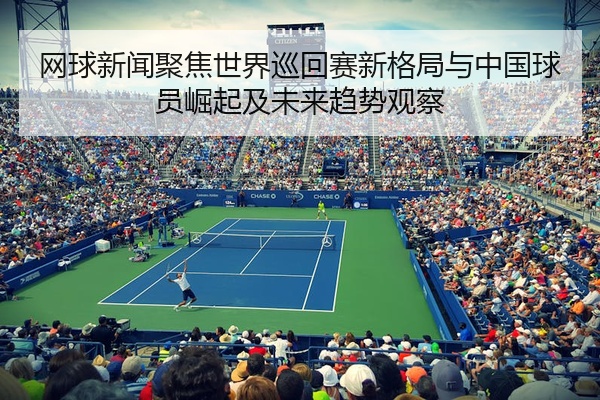 网球新闻聚焦世界巡回赛新格局与中国球员崛起及未来趋势观察