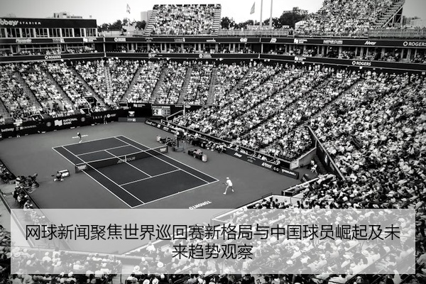 网球新闻聚焦世界巡回赛新格局与中国球员崛起及未来趋势观察