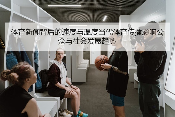 体育新闻背后的速度与温度当代体育传播影响公众与社会发展趋势