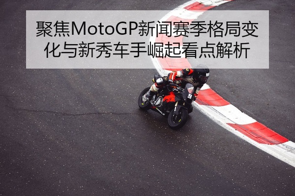 聚焦MotoGP新闻赛季格局变化与新秀车手崛起看点解析
