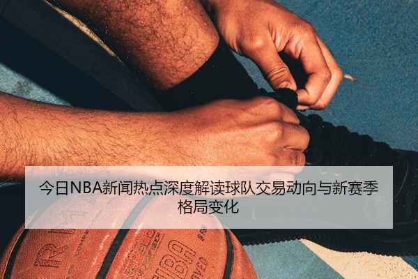 今日NBA新闻热点深度解读球队交易动向与新赛季格局变化