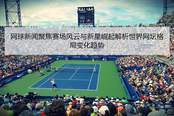 网球新闻聚焦赛场风云与新星崛起解析世界网坛格局变化趋势