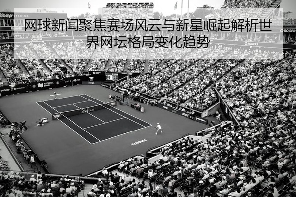 网球新闻聚焦赛场风云与新星崛起解析世界网坛格局变化趋势