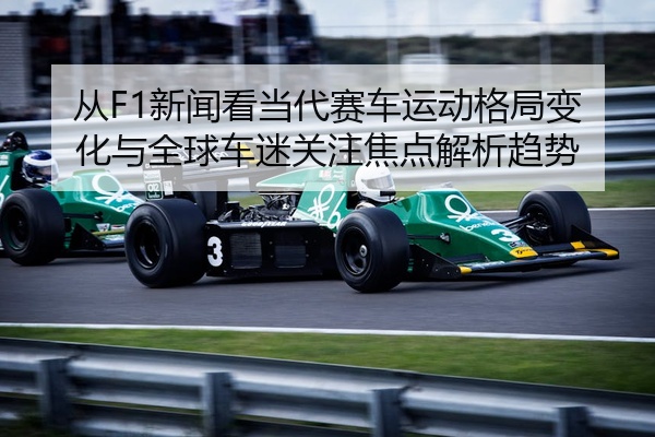 从F1新闻看当代赛车运动格局变化与全球车迷关注焦点解析趋势
