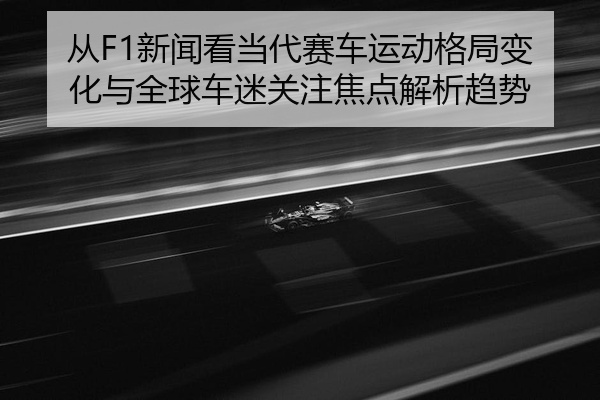 从F1新闻看当代赛车运动格局变化与全球车迷关注焦点解析趋势