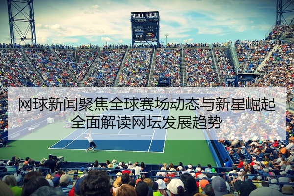 网球新闻聚焦全球赛场动态与新星崛起全面解读网坛发展趋势
