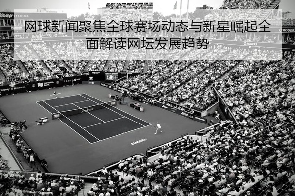 网球新闻聚焦全球赛场动态与新星崛起全面解读网坛发展趋势