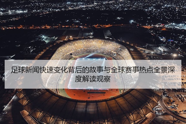足球新闻快速变化背后的故事与全球赛事热点全景深度解读观察