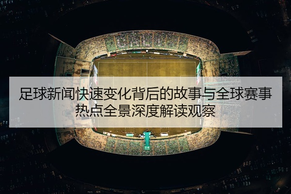 足球新闻快速变化背后的故事与全球赛事热点全景深度解读观察