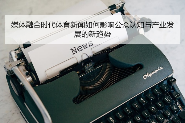 媒体融合时代体育新闻如何影响公众认知与产业发展的新趋势