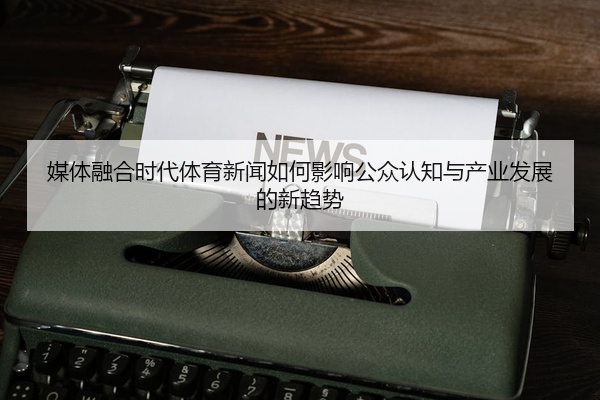 媒体融合时代体育新闻如何影响公众认知与产业发展的新趋势