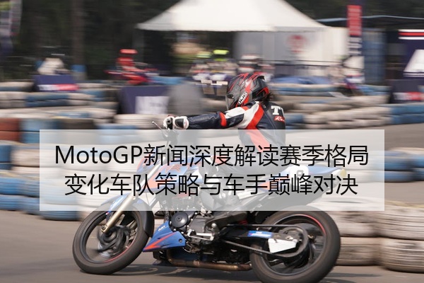 MotoGP新闻深度解读赛季格局变化车队策略与车手巅峰对决