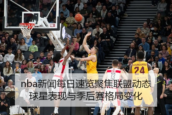nba新闻每日速览聚焦联盟动态球星表现与季后赛格局变化