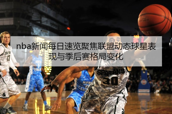 nba新闻每日速览聚焦联盟动态球星表现与季后赛格局变化
