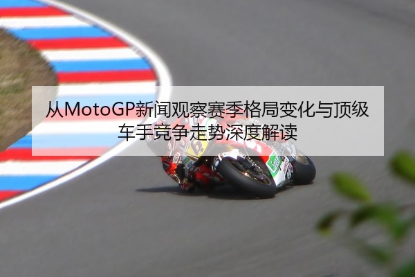 从MotoGP新闻观察赛季格局变化与顶级车手竞争走势深度解读