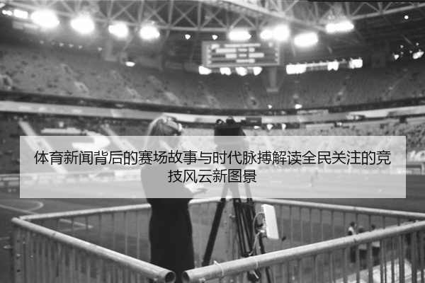 体育新闻背后的赛场故事与时代脉搏解读全民关注的竞技风云新图景