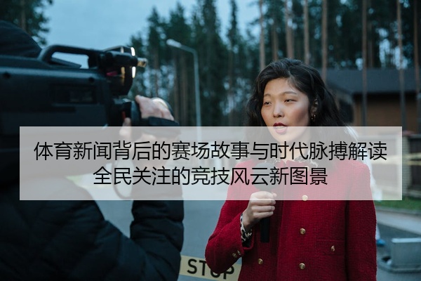 体育新闻背后的赛场故事与时代脉搏解读全民关注的竞技风云新图景