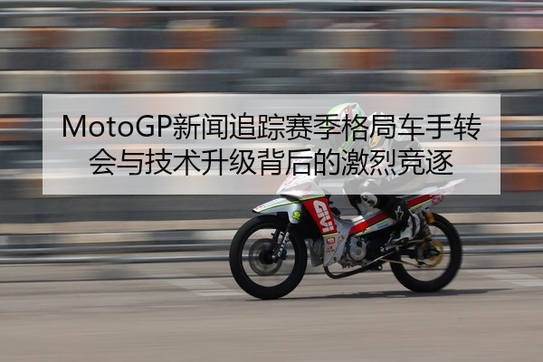MotoGP新闻追踪赛季格局车手转会与技术升级背后的激烈竞逐