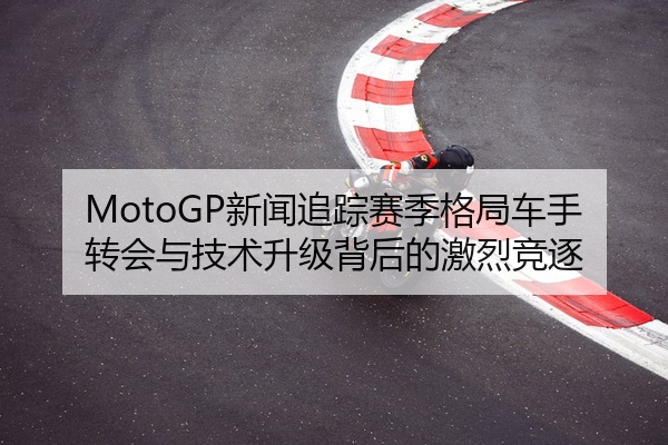 MotoGP新闻追踪赛季格局车手转会与技术升级背后的激烈竞逐