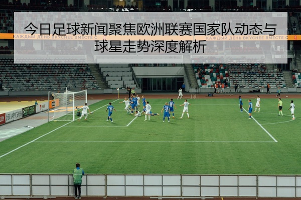 今日足球新闻聚焦欧洲联赛国家队动态与球星走势深度解析