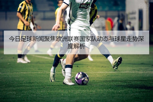 今日足球新闻聚焦欧洲联赛国家队动态与球星走势深度解析