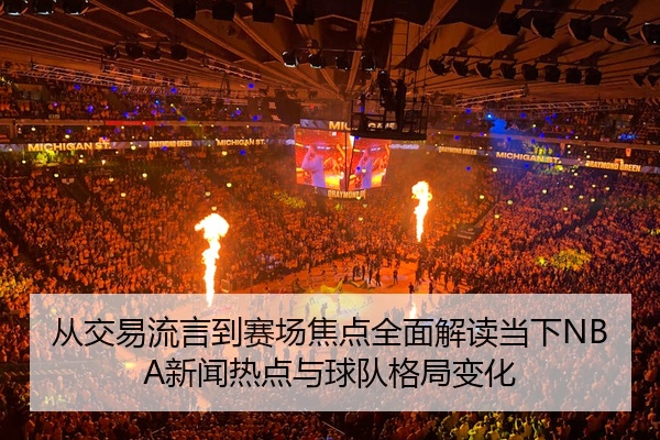 从交易流言到赛场焦点全面解读当下NBA新闻热点与球队格局变化