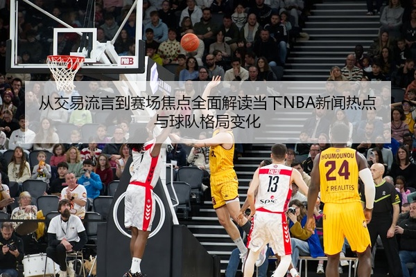 从交易流言到赛场焦点全面解读当下NBA新闻热点与球队格局变化