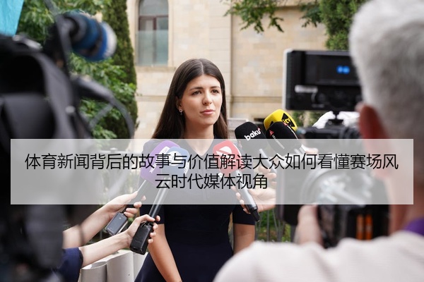 体育新闻背后的故事与价值解读大众如何看懂赛场风云时代媒体视角