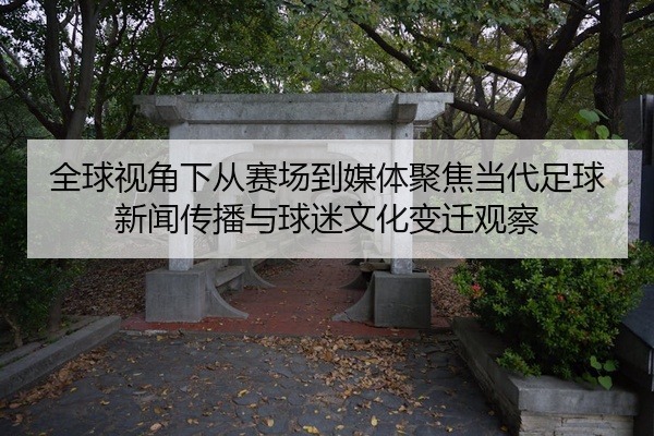 全球视角下从赛场到媒体聚焦当代足球新闻传播与球迷文化变迁观察