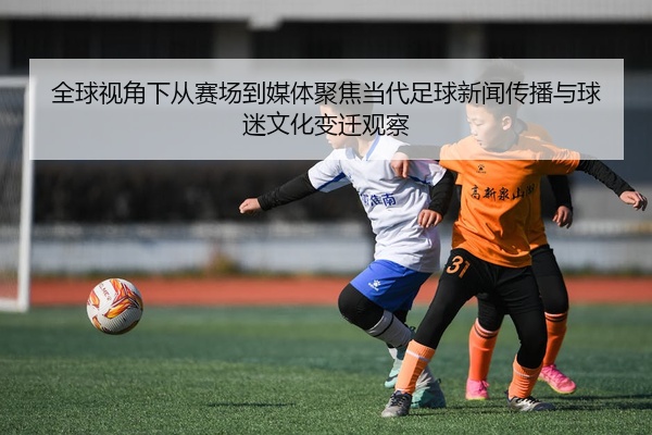 全球视角下从赛场到媒体聚焦当代足球新闻传播与球迷文化变迁观察