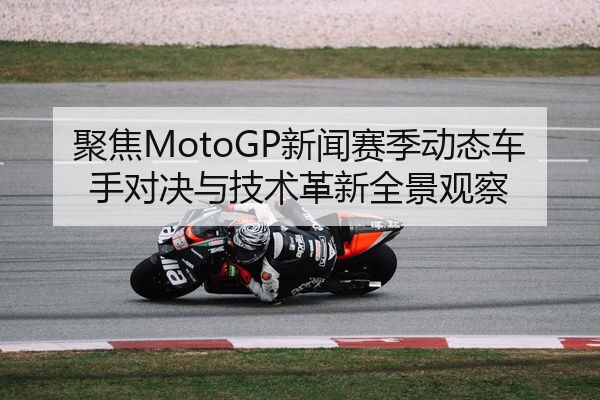 聚焦MotoGP新闻赛季动态车手对决与技术革新全景观察
